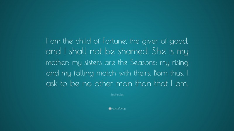 Sophocles Quote: “I am the child of Fortune, the giver of good, and I shall not be shamed. She is my mother; my sisters are the Seasons; my rising and my falling match with theirs. Born thus, I ask to be no other man than that I am.”