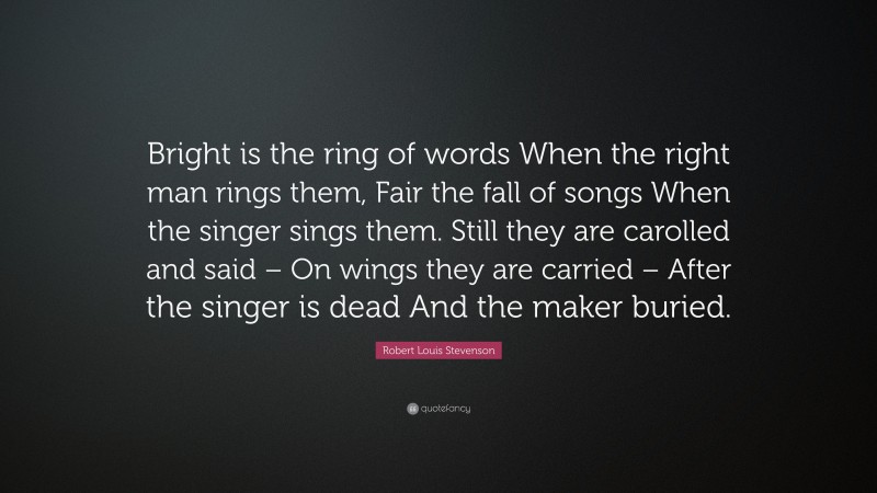 Robert Louis Stevenson Quote: “Bright is the ring of words When the right man rings them, Fair the fall of songs When the singer sings them. Still they are carolled and said – On wings they are carried – After the singer is dead And the maker buried.”