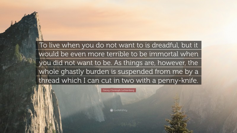 Georg Christoph Lichtenberg Quote: “To live when you do not want to is dreadful, but it would be even more terrible to be immortal when you did not want to be. As things are, however, the whole ghastly burden is suspended from me by a thread which I can cut in two with a penny-knife.”