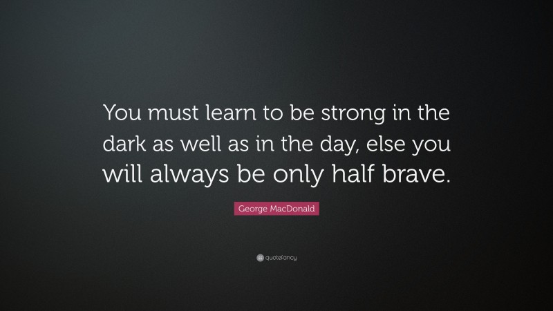 George MacDonald Quote: “You must learn to be strong in the dark as well as in the day, else you will always be only half brave.”