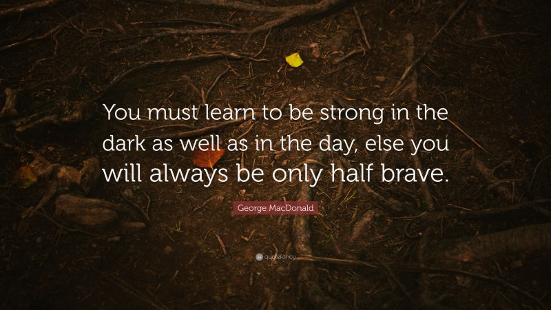 George MacDonald Quote: “You must learn to be strong in the dark as well as in the day, else you will always be only half brave.”