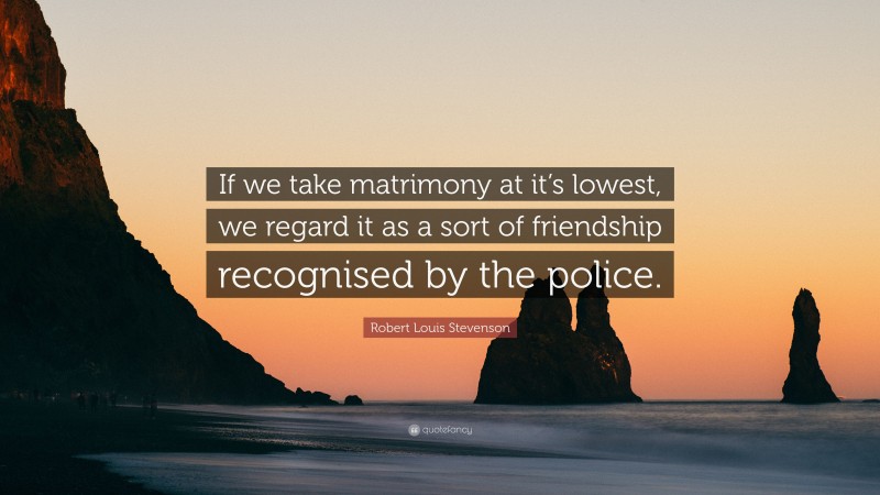 Robert Louis Stevenson Quote: “If we take matrimony at it’s lowest, we regard it as a sort of friendship recognised by the police.”