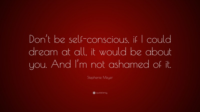 Stephenie Meyer Quote: “Don’t be self-conscious, if I could dream at all, it would be about you. And I’m not ashamed of it.”