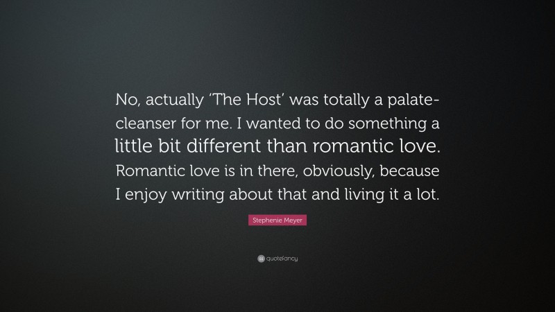 Stephenie Meyer Quote: “No, actually ‘The Host’ was totally a palate-cleanser for me. I wanted to do something a little bit different than romantic love. Romantic love is in there, obviously, because I enjoy writing about that and living it a lot.”