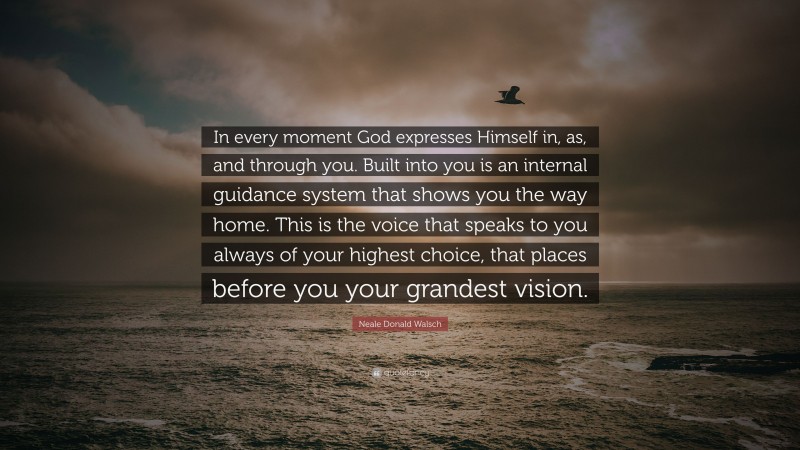Neale Donald Walsch Quote: “In every moment God expresses Himself in, as, and through you. Built into you is an internal guidance system that shows you the way home. This is the voice that speaks to you always of your highest choice, that places before you your grandest vision.”