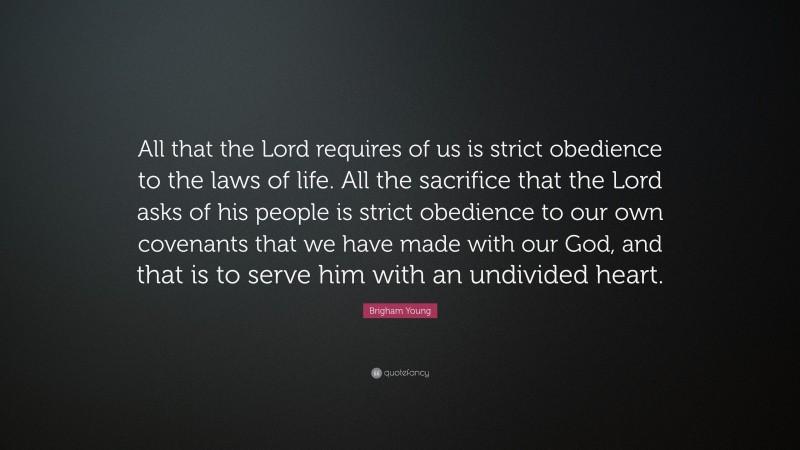 Brigham Young Quote: “All that the Lord requires of us is strict obedience to the laws of life. All the sacrifice that the Lord asks of his people is strict obedience to our own covenants that we have made with our God, and that is to serve him with an undivided heart.”