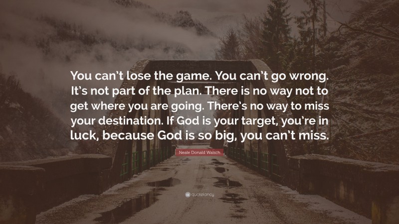 Neale Donald Walsch Quote: “You can’t lose the game. You can’t go wrong. It’s not part of the plan. There is no way not to get where you are going. There’s no way to miss your destination. If God is your target, you’re in luck, because God is so big, you can’t miss.”