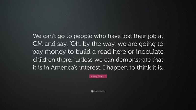 Hillary Clinton Quote: “We can’t go to people who have lost their job at GM and say, ‘Oh, by the way, we are going to pay money to build a road here or inoculate children there,’ unless we can demonstrate that it is in America’s interest. I happen to think it is.”