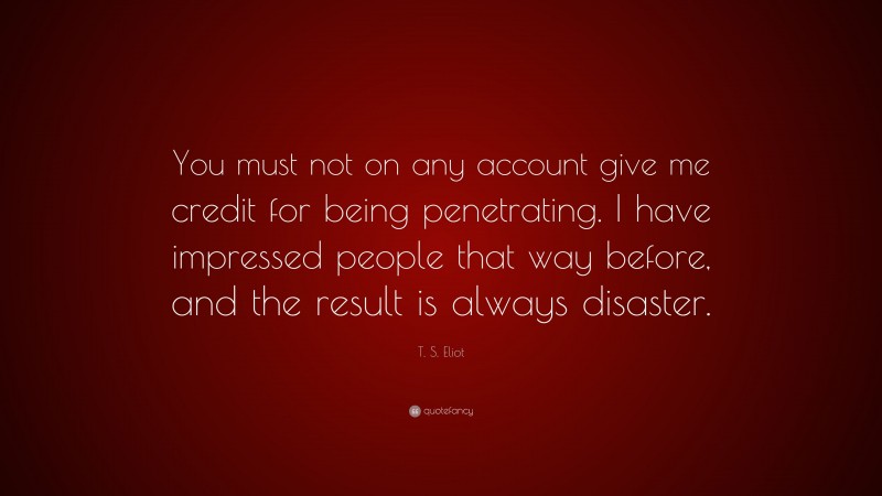 T. S. Eliot Quote: “You must not on any account give me credit for being penetrating. I have impressed people that way before, and the result is always disaster.”