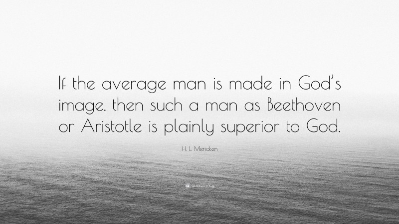 H. L. Mencken Quote: “If the average man is made in God’s image, then such a man as Beethoven or Aristotle is plainly superior to God.”
