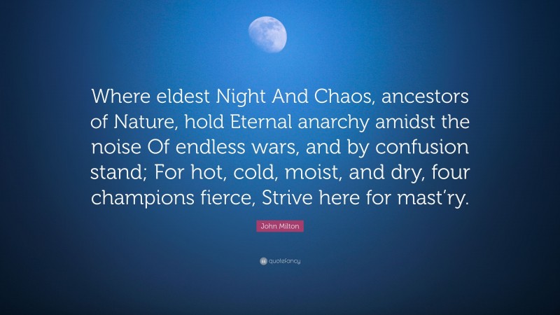 John Milton Quote: “Where eldest Night And Chaos, ancestors of Nature, hold Eternal anarchy amidst the noise Of endless wars, and by confusion stand; For hot, cold, moist, and dry, four champions fierce, Strive here for mast’ry.”