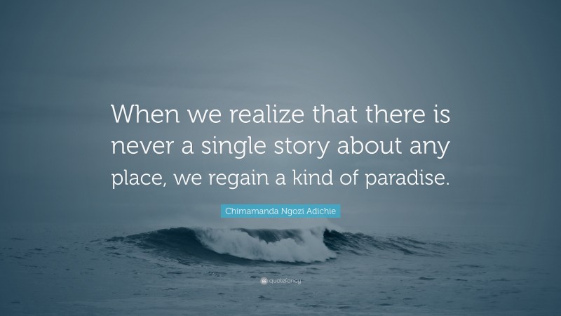 Chimamanda Ngozi Adichie Quote: “When we realize that there is never a single story about any place, we regain a kind of paradise.”