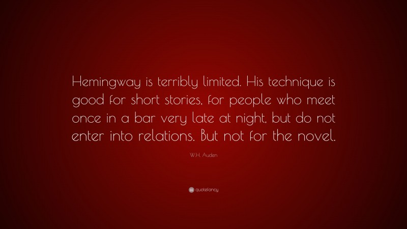 W.H. Auden Quote: “Hemingway is terribly limited. His technique is good for short stories, for people who meet once in a bar very late at night, but do not enter into relations. But not for the novel.”