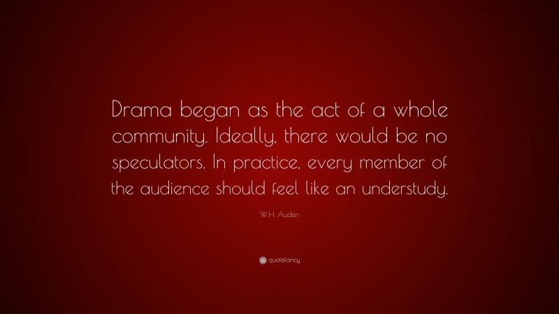 W.H. Auden Quote: “Drama began as the act of a whole community. Ideally, there would be no speculators. In practice, every member of the audience should feel like an understudy.”