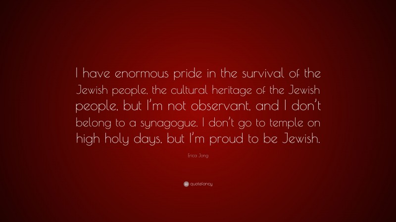 Erica Jong Quote: “I have enormous pride in the survival of the Jewish people, the cultural heritage of the Jewish people, but I’m not observant, and I don’t belong to a synagogue. I don’t go to temple on high holy days, but I’m proud to be Jewish.”