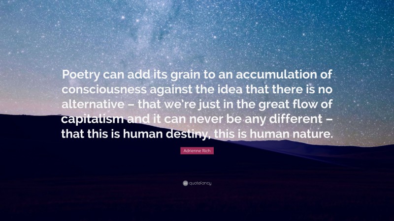 Adrienne Rich Quote: “Poetry can add its grain to an accumulation of consciousness against the idea that there is no alternative – that we’re just in the great flow of capitalism and it can never be any different – that this is human destiny, this is human nature.”