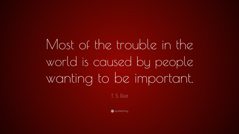 T. S. Eliot Quote: “Most of the trouble in the world is caused by people wanting to be important.”