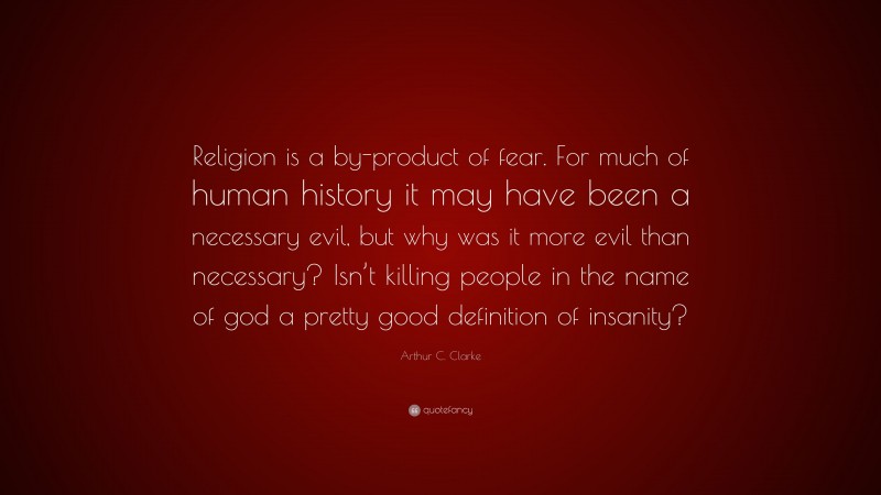 Arthur C. Clarke Quote: “Religion is a by-product of fear. For much of human history it may have been a necessary evil, but why was it more evil than necessary? Isn’t killing people in the name of god a pretty good definition of insanity?”