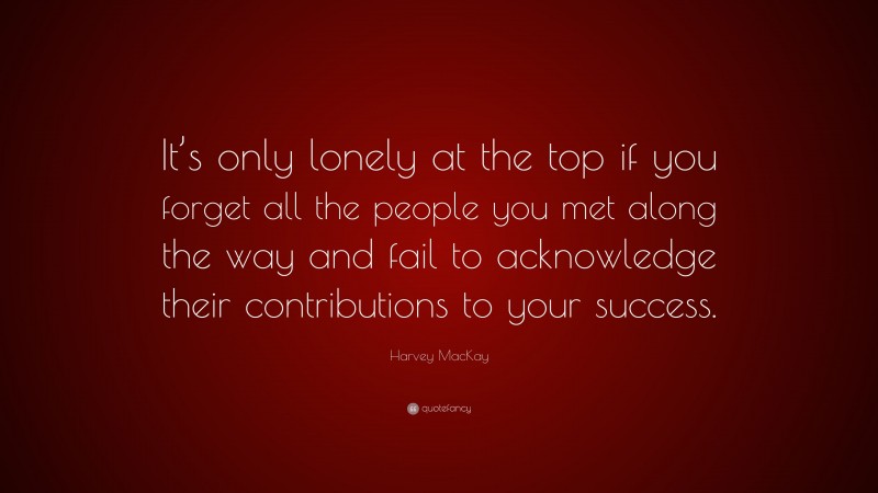Harvey MacKay Quote: “It’s only lonely at the top if you forget all the people you met along the way and fail to acknowledge their contributions to your success.”