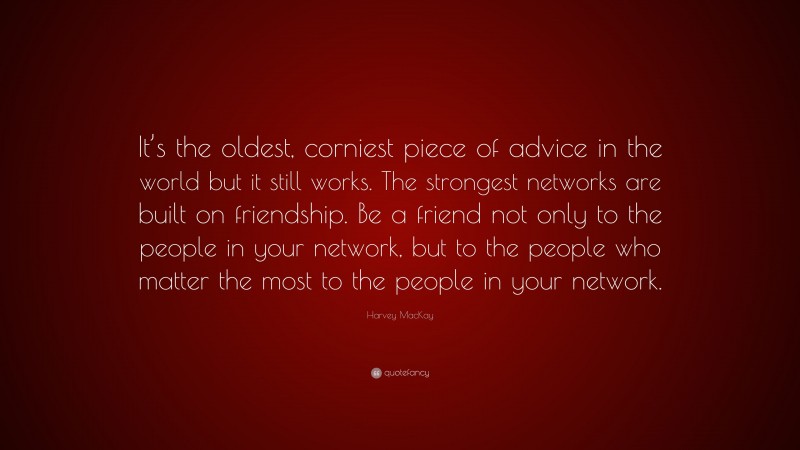 Harvey MacKay Quote: “It’s the oldest, corniest piece of advice in the world but it still works. The strongest networks are built on friendship. Be a friend not only to the people in your network, but to the people who matter the most to the people in your network.”