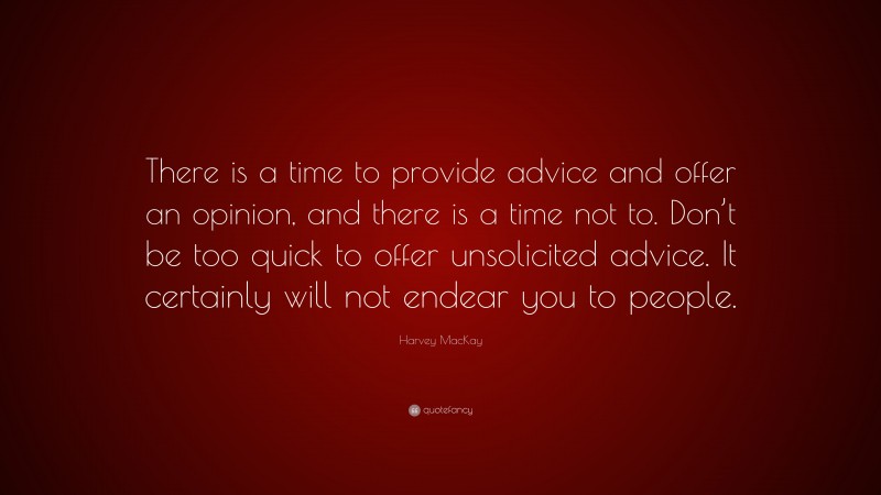 Harvey MacKay Quote: “There is a time to provide advice and offer an opinion, and there is a time not to. Don’t be too quick to offer unsolicited advice. It certainly will not endear you to people.”