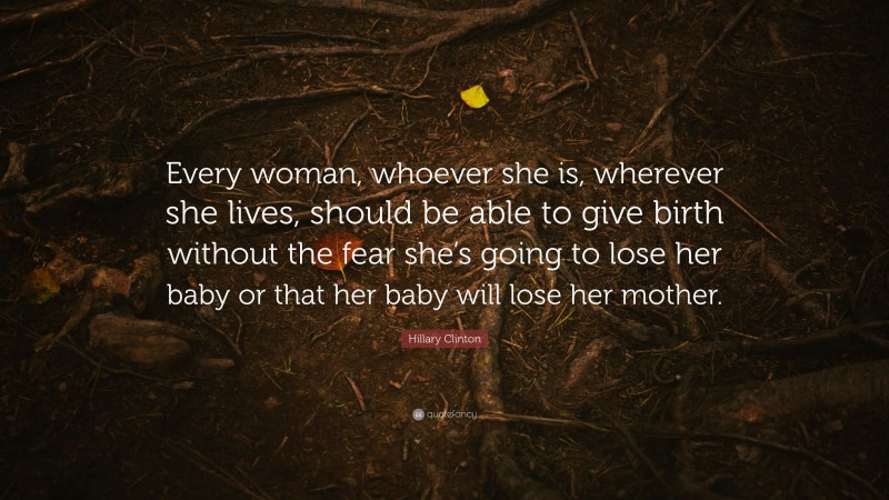 Hillary Clinton Quote: “Every woman, whoever she is, wherever she lives, should be able to give birth without the fear she’s going to lose her baby or that her baby will lose her mother.”