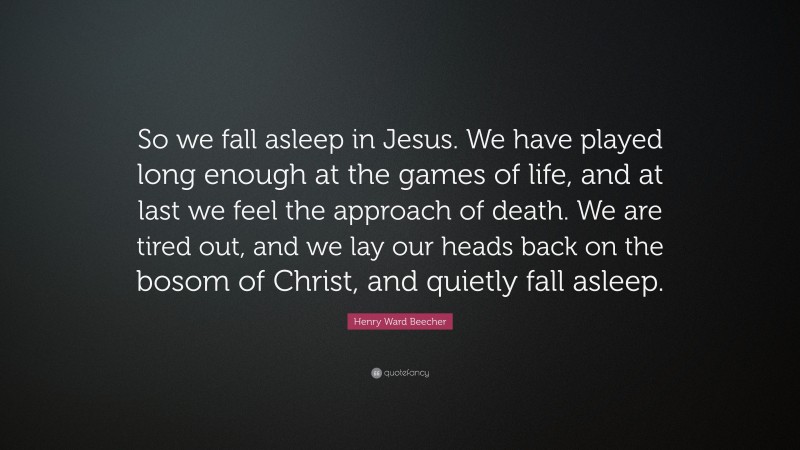 Henry Ward Beecher Quote: “So we fall asleep in Jesus. We have played long enough at the games of life, and at last we feel the approach of death. We are tired out, and we lay our heads back on the bosom of Christ, and quietly fall asleep.”