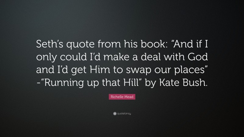 Richelle Mead Quote: “Seth’s quote from his book: “And if I only could I’d make a deal with God and I’d get Him to swap our places” -“Running up that Hill” by Kate Bush.”