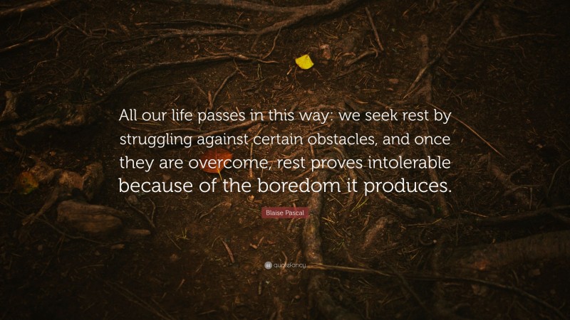Blaise Pascal Quote: “All our life passes in this way: we seek rest by struggling against certain obstacles, and once they are overcome, rest proves intolerable because of the boredom it produces.”