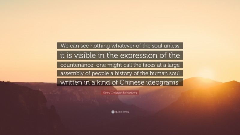 Georg Christoph Lichtenberg Quote: “We can see nothing whatever of the soul unless it is visible in the expression of the countenance; one might call the faces at a large assembly of people a history of the human soul written in a kind of Chinese ideograms.”