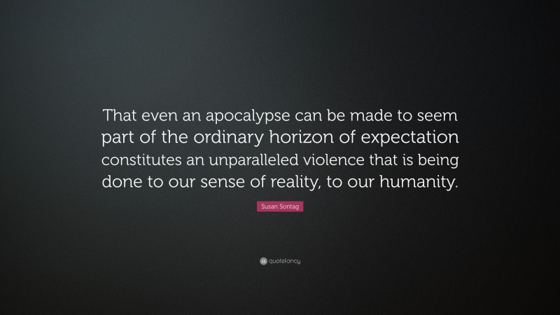 Susan Sontag Quote: “That even an apocalypse can be made to seem part of the ordinary horizon of expectation constitutes an unparalleled violence that is being done to our sense of reality, to our humanity.”