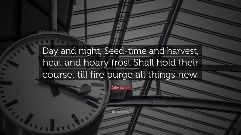John Milton Quote: “Day and night, Seed-time and harvest, heat and hoary frost Shall hold their course, till fire purge all things new.”