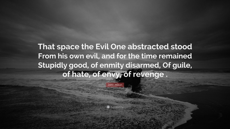 John Milton Quote: “That space the Evil One abstracted stood From his own evil, and for the time remained Stupidly good, of enmity disarmed, Of guile, of hate, of envy, of revenge .”