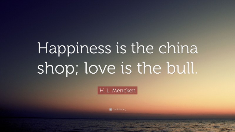 H. L. Mencken Quote: “Happiness is the china shop; love is the bull.”