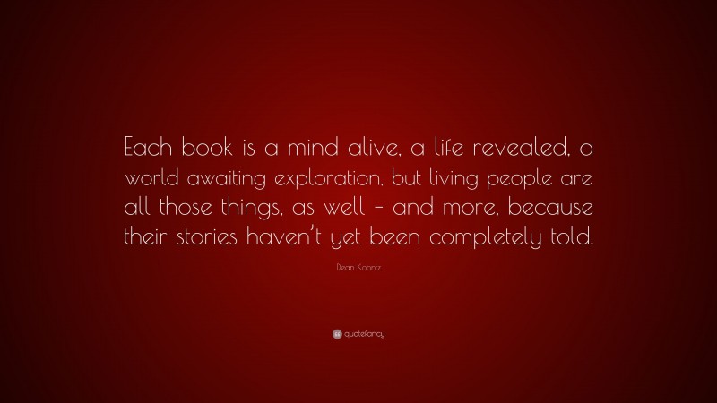 Dean Koontz Quote: “Each book is a mind alive, a life revealed, a world awaiting exploration, but living people are all those things, as well – and more, because their stories haven’t yet been completely told.”