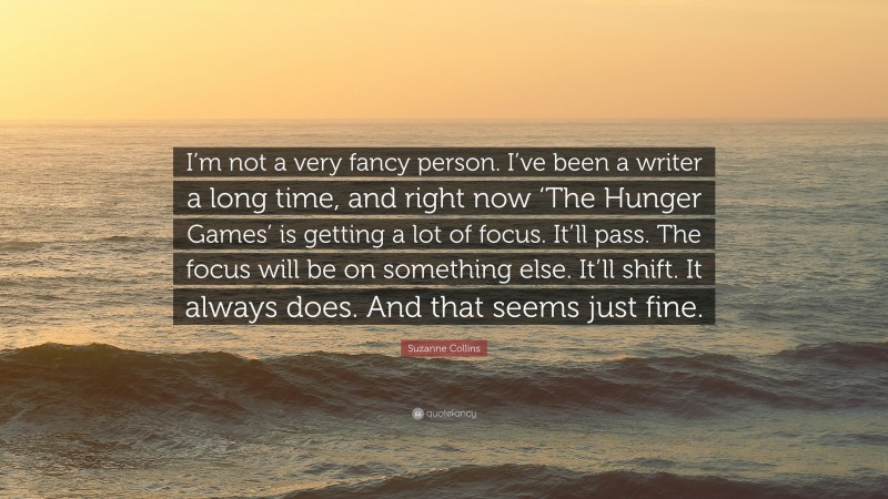 Suzanne Collins Quote: “I’m not a very fancy person. I’ve been a writer a long time, and right now ‘The Hunger Games’ is getting a lot of focus. It’ll pass. The focus will be on something else. It’ll shift. It always does. And that seems just fine.”