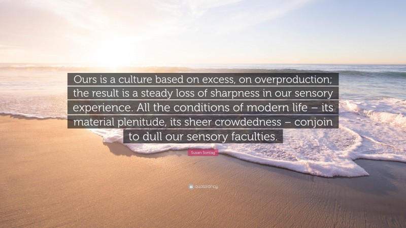 Susan Sontag Quote: “Ours is a culture based on excess, on overproduction; the result is a steady loss of sharpness in our sensory experience. All the conditions of modern life – its material plenitude, its sheer crowdedness – conjoin to dull our sensory faculties.”