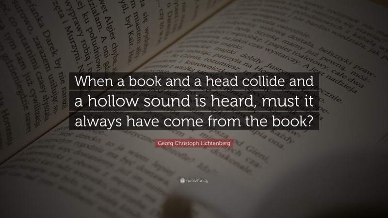 Georg Christoph Lichtenberg Quote: “When a book and a head collide and a hollow sound is heard, must it always have come from the book?”