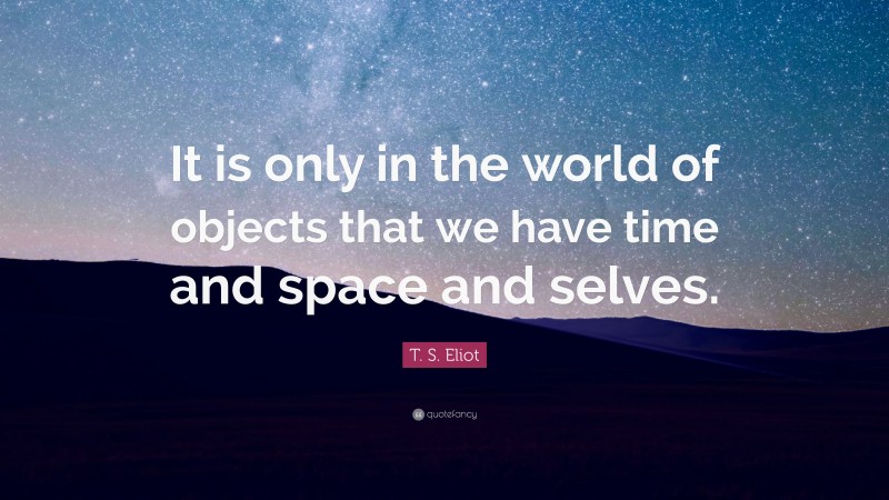 T. S. Eliot Quote: “It is only in the world of objects that we have time and space and selves.”