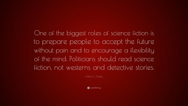 Arthur C. Clarke Quote: “One of the biggest roles of science fiction is to prepare people to accept the future without pain and to encourage a flexibility of the mind. Politicians should read science fiction, not westerns and detective stories.”