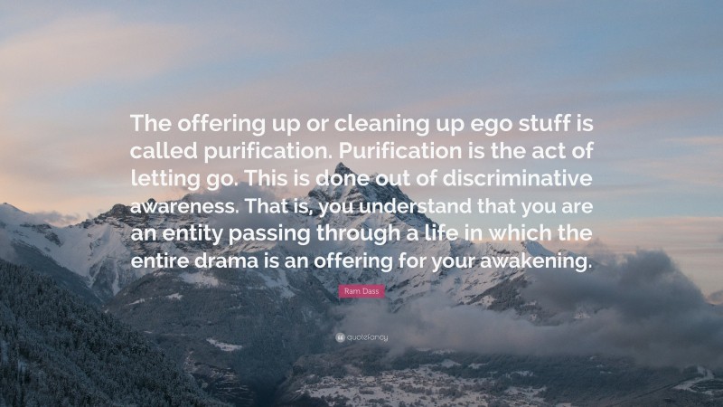 Ram Dass Quote: “The offering up or cleaning up ego stuff is called purification. Purification is the act of letting go. This is done out of discriminative awareness. That is, you understand that you are an entity passing through a life in which the entire drama is an offering for your awakening.”