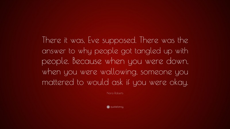 Nora Roberts Quote: “There it was, Eve supposed. There was the answer to why people got tangled up with people. Because when you were down, when you were wallowing, someone you mattered to would ask if you were okay.”