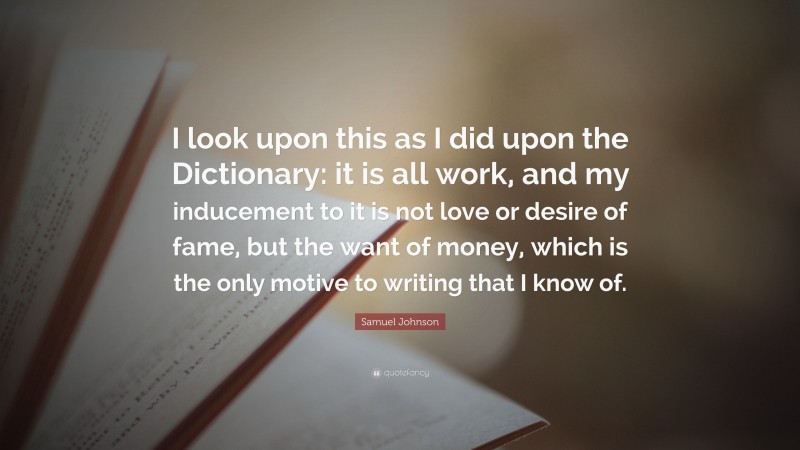 Samuel Johnson Quote: “I look upon this as I did upon the Dictionary: it is all work, and my inducement to it is not love or desire of fame, but the want of money, which is the only motive to writing that I know of.”
