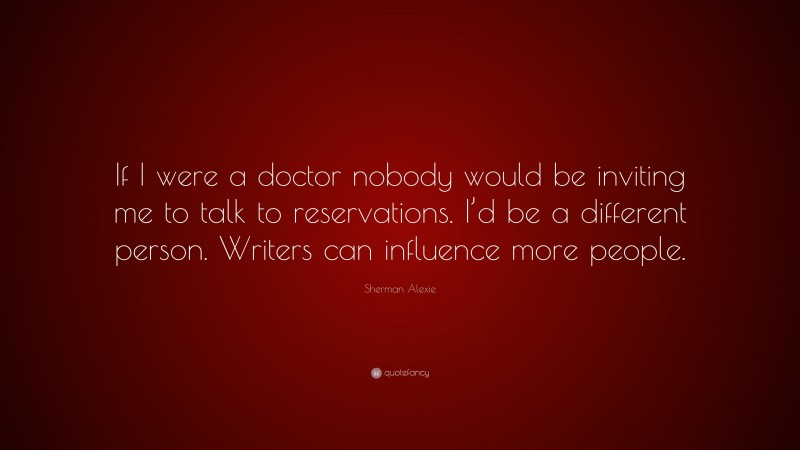 Sherman Alexie Quote: “If I were a doctor nobody would be inviting me to talk to reservations. I’d be a different person. Writers can influence more people.”