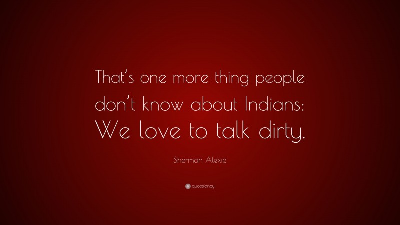 Sherman Alexie Quote: “That’s one more thing people don’t know about Indians: We love to talk dirty.”