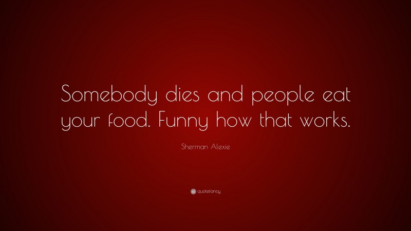 Sherman Alexie Quote: “Somebody dies and people eat your food. Funny how that works.”