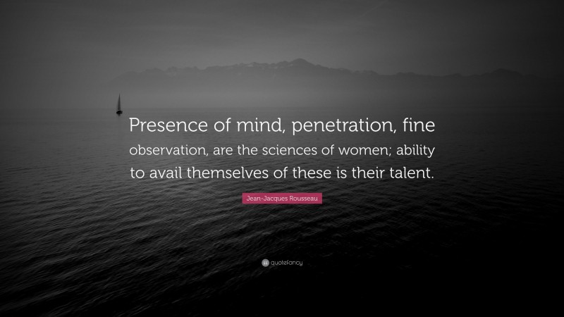 Jean-Jacques Rousseau Quote: “Presence of mind, penetration, fine observation, are the sciences of women; ability to avail themselves of these is their talent.”