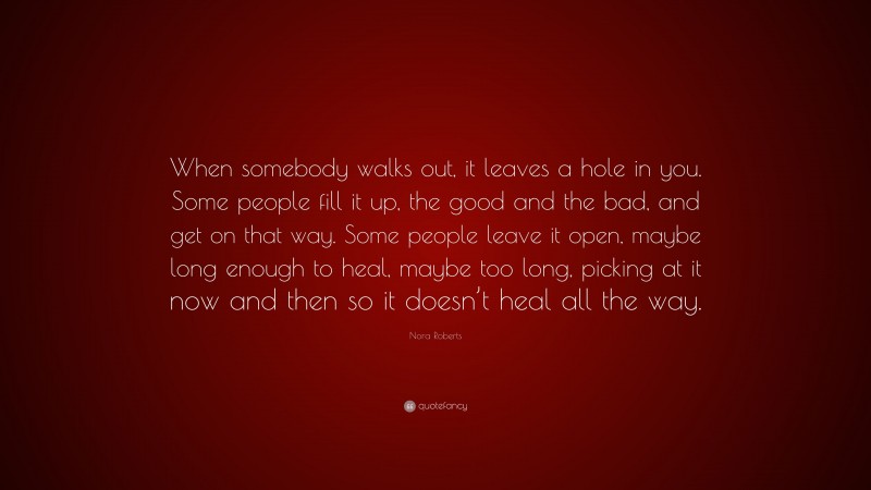 Nora Roberts Quote: “When somebody walks out, it leaves a hole in you. Some people fill it up, the good and the bad, and get on that way. Some people leave it open, maybe long enough to heal, maybe too long, picking at it now and then so it doesn’t heal all the way.”
