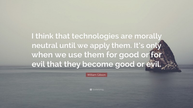 William Gibson Quote: “I think that technologies are morally neutral until we apply them. It’s only when we use them for good or for evil that they become good or evil.”