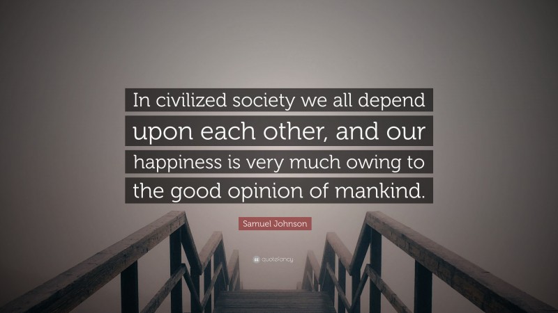 Samuel Johnson Quote: “In civilized society we all depend upon each other, and our happiness is very much owing to the good opinion of mankind.”